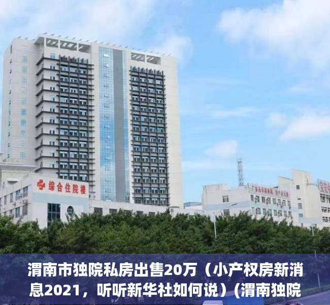 渭南市独院私房出售20万（小产权房新消息2021，听听新华社如何说）(渭南独院信息)