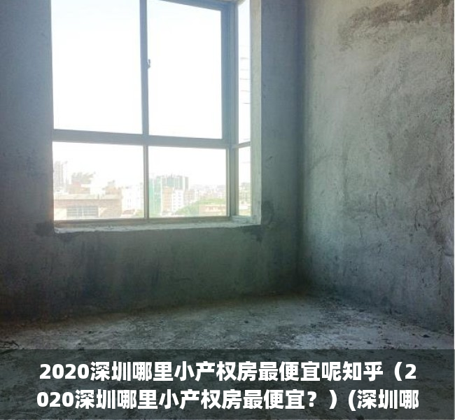 2020深圳哪里小产权房最便宜呢知乎（2020深圳哪里小产权房最便宜？）(深圳哪个区的小产权房价最低)