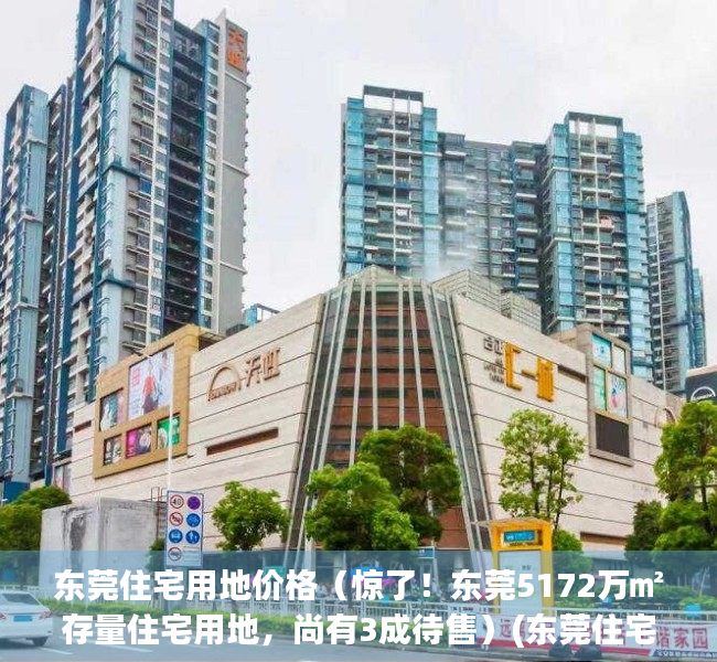 东莞住宅用地价格（惊了！东莞5172万㎡存量住宅用地，尚有3成待售）(东莞住宅总量)