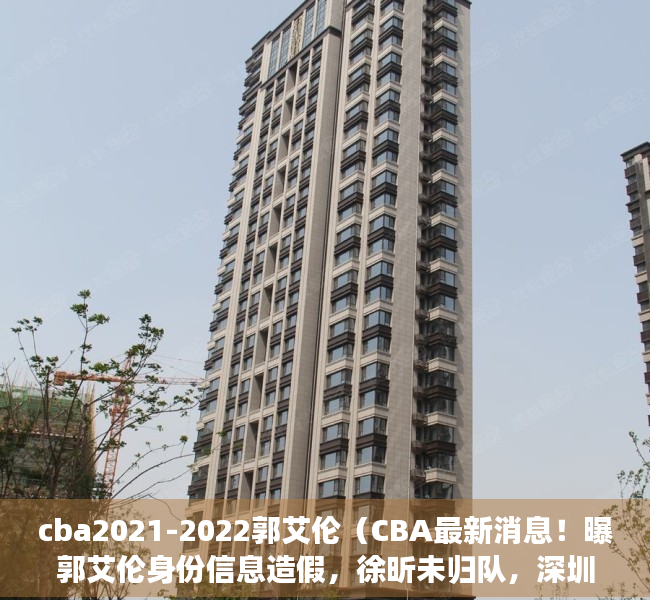 cba2021-2022郭艾伦（CBA最新消息！曝郭艾伦身份信息造假，徐昕未归队，深圳主帅更换）
