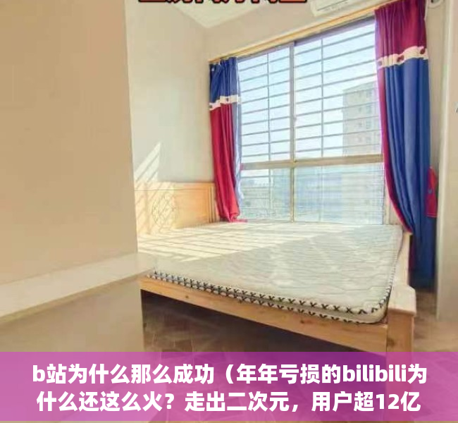b站为什么那么成功（年年亏损的bilibili为什么还这么火？走出二次元，用户超12亿）
