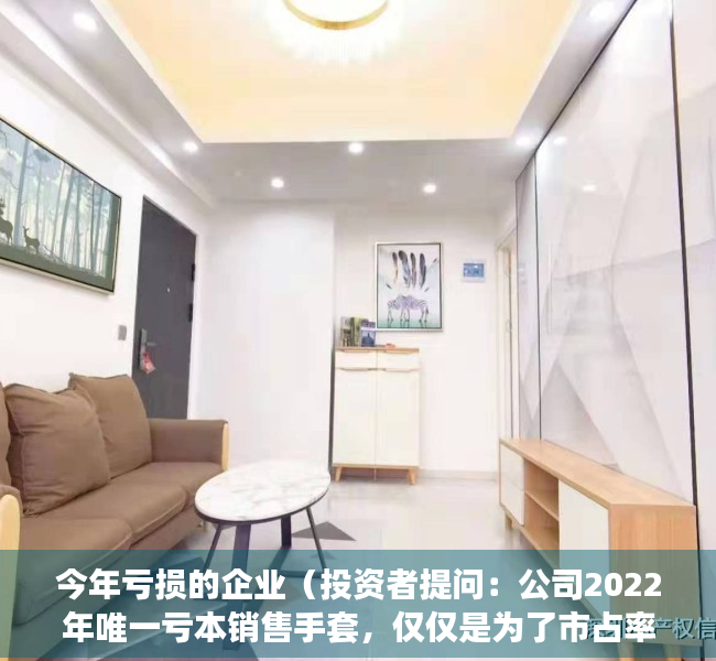 今年亏损的企业（投资者提问：公司2022年唯一亏本销售手套，仅仅是为了市占率吗？还是为了完）