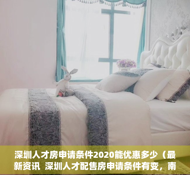 深圳人才房申请条件2020能优惠多少（最新资讯  深圳人才配售房申请条件有变，南山区“双盘”启动申购）