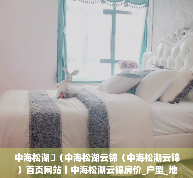 中海松湖璟（中海松湖云锦（中海松湖云锦）首页网站丨中海松湖云锦房价_户型_地址_详情）