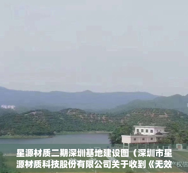 星源材质二期深圳基地建设图（深圳市星源材质科技股份有限公司关于收到《无效宣告请求审查决定书》的公告）