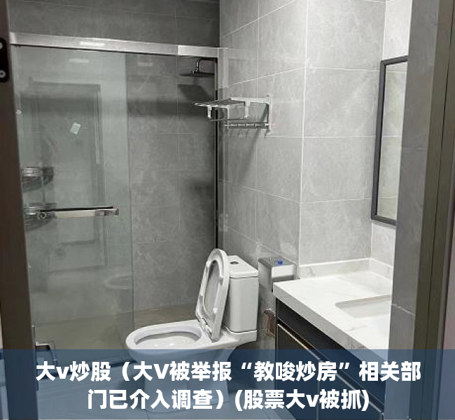 大v炒股（大V被举报“教唆炒房”相关部门已介入调查）(股票大v被抓)