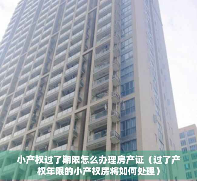 小产权过了期限怎么办理房产证（过了产权年限的小产权房将如何处理）
