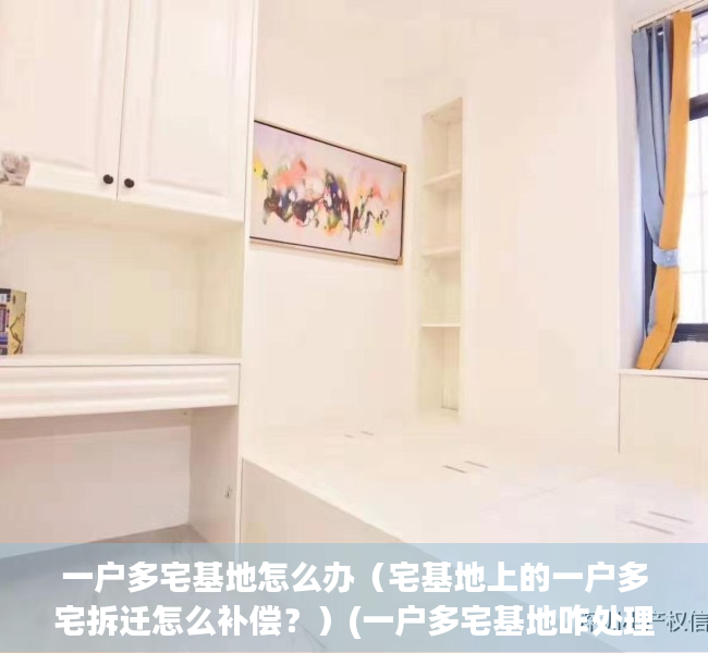 一户多宅基地怎么办（宅基地上的一户多宅拆迁怎么补偿？）(一户多宅基地咋处理)