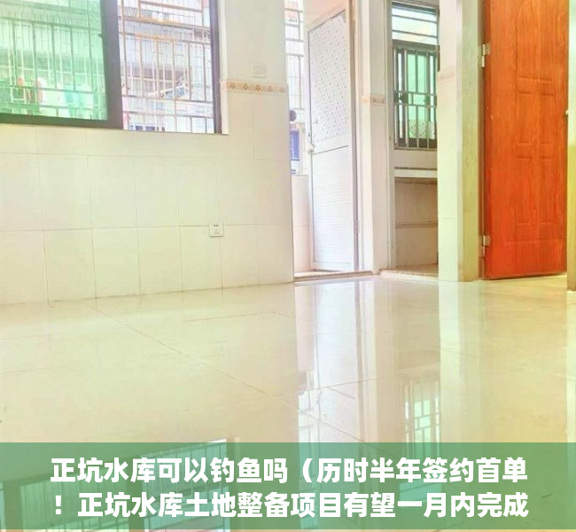 正坑水库可以钓鱼吗（历时半年签约首单！正坑水库土地整备项目有望一月内完成）