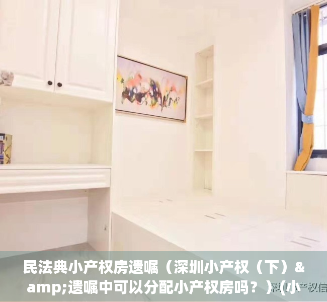 民法典小产权房遗嘱（深圳小产权（下）&遗嘱中可以分配小产权房吗？）(小产权遗嘱怎么写)
