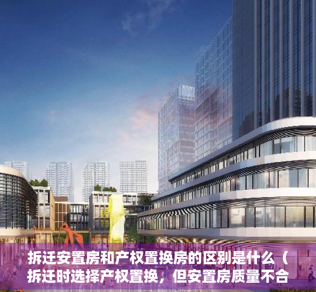 拆迁安置房和产权置换房的区别是什么（拆迁时选择产权置换，但安置房质量不合格怎么办？）