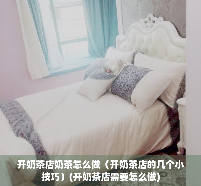 开奶茶店奶茶怎么做（开奶茶店的几个小技巧）(开奶茶店需要怎么做)