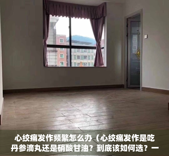 心绞痛发作频繁怎么办（心绞痛发作是吃丹参滴丸还是硝酸甘油？到底该如何选？一文科普）