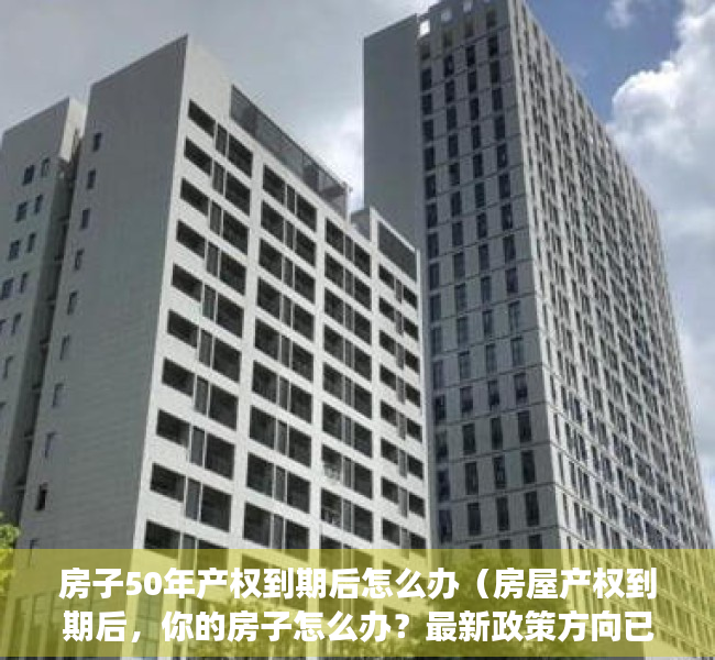 房子50年产权到期后怎么办（房屋产权到期后，你的房子怎么办？最新政策方向已确定）