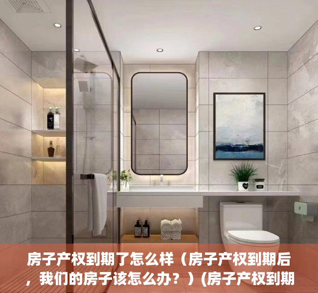 房子产权到期了怎么样（房子产权到期后，我们的房子该怎么办？）(房子产权到期后会怎样)