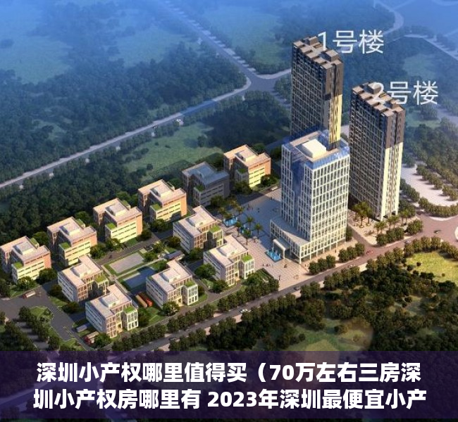 深圳小产权哪里值得买（70万左右三房深圳小产权房哪里有 2023年深圳最便宜小产权房都有哪些地方的）