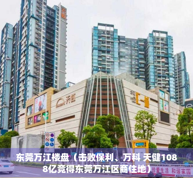 东莞万江楼盘（击败保利、万科 天健1088亿竞得东莞万江区商住地）