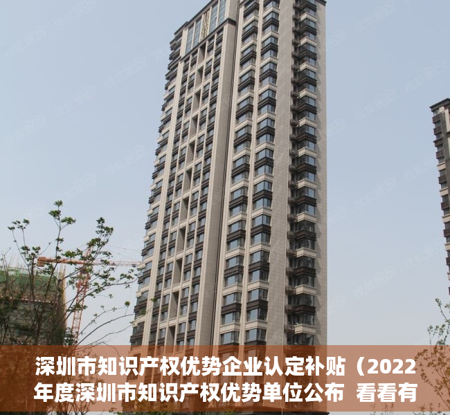深圳市知识产权优势企业认定补贴（2022年度深圳市知识产权优势单位公布  看看有哪些企业）