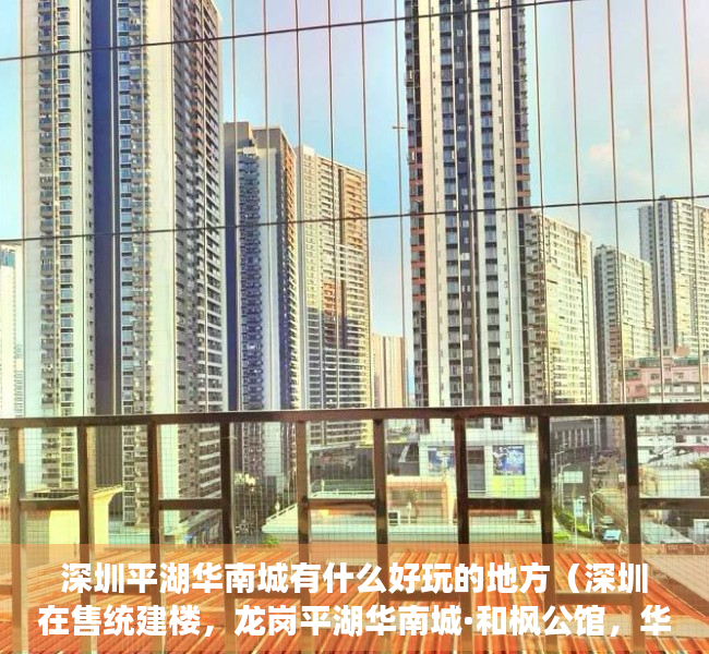 深圳平湖华南城有什么好玩的地方（深圳在售统建楼，龙岗平湖华南城·和枫公馆，华南城260万㎡商贸大城全系配套 集体大红本性质 10号线华南城地铁站 深圳小产权交易）