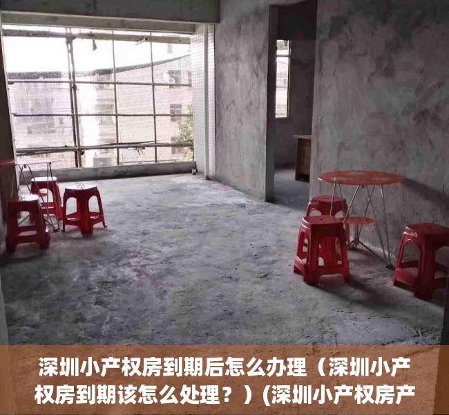 深圳小产权房到期后怎么办理（深圳小产权房到期该怎么处理？）(深圳小产权房产权多少年)