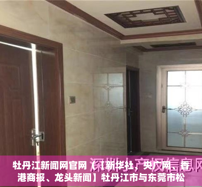 牡丹江新闻网官网（【新华社、央广网、香港商报、龙头新闻】牡丹江市与东莞市松山湖高新区签订产业协同发展框架协议）