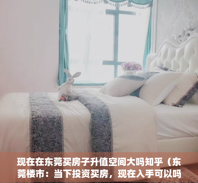 现在在东莞买房子升值空间大吗知乎（东莞楼市：当下投资买房，现在入手可以吗？）