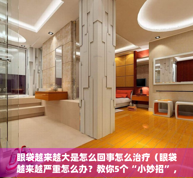 眼袋越来越大是怎么回事怎么治疗（眼袋越来越严重怎么办？教你5个“小妙招”，祛除眼袋有帮助）