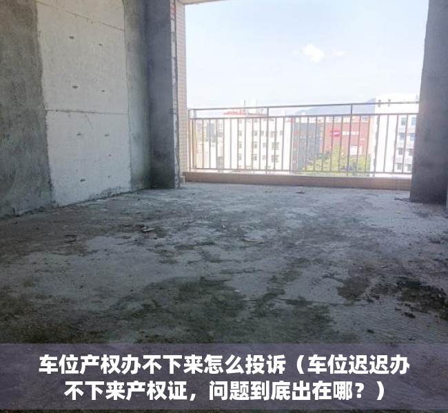 车位产权办不下来怎么投诉（车位迟迟办不下来产权证，问题到底出在哪？）