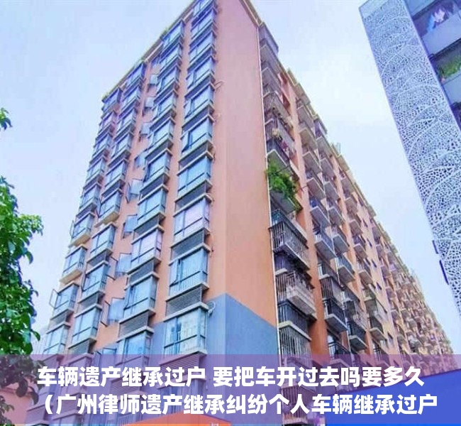 车辆遗产继承过户 要把车开过去吗要多久（广州律师遗产继承纠纷个人车辆继承过户需要什么手续）