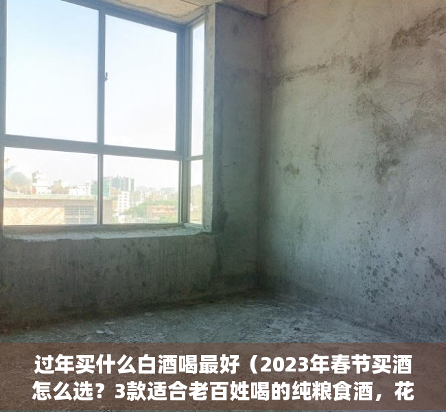 过年买什么白酒喝最好（2023年春节买酒怎么选？3款适合老百姓喝的纯粮食酒，花小钱喝好酒）