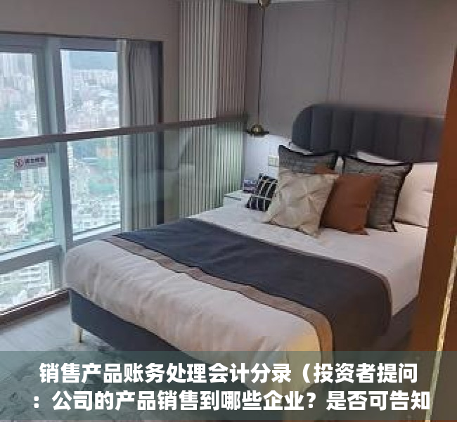 销售产品账务处理会计分录（投资者提问：公司的产品销售到哪些企业？是否可告知部分知名企业，能让小股东明）