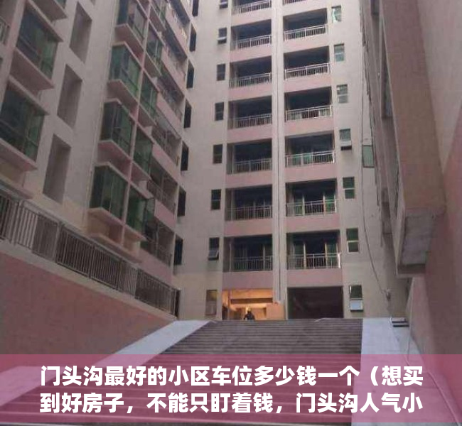 门头沟最好的小区车位多少钱一个（想买到好房子，不能只盯着钱，门头沟人气小区榜要关注！）