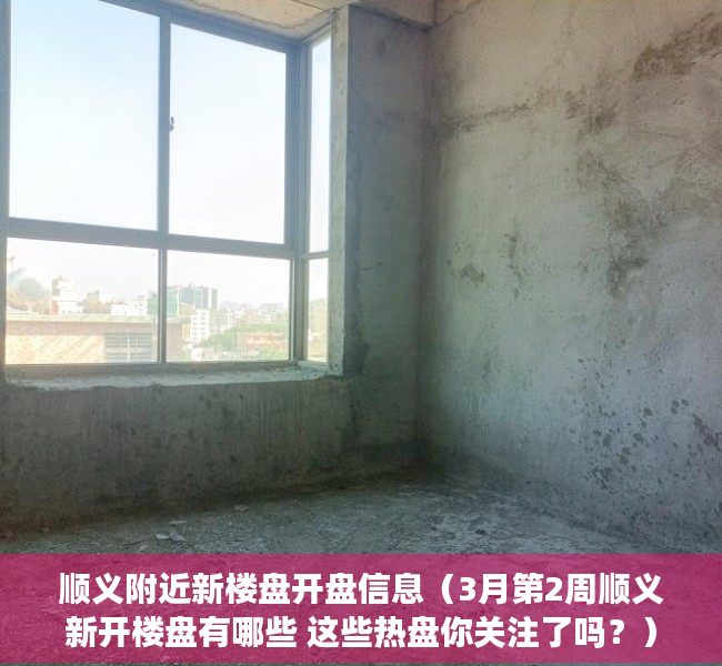 顺义附近新楼盘开盘信息（3月第2周顺义新开楼盘有哪些 这些热盘你关注了吗？）