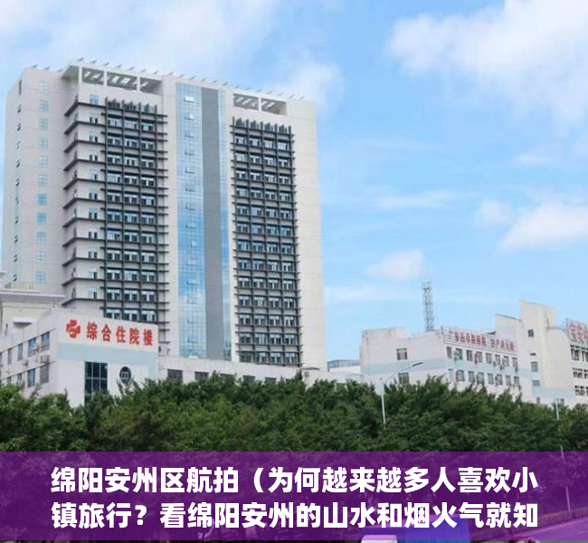 绵阳安州区航拍（为何越来越多人喜欢小镇旅行？看绵阳安州的山水和烟火气就知道了）