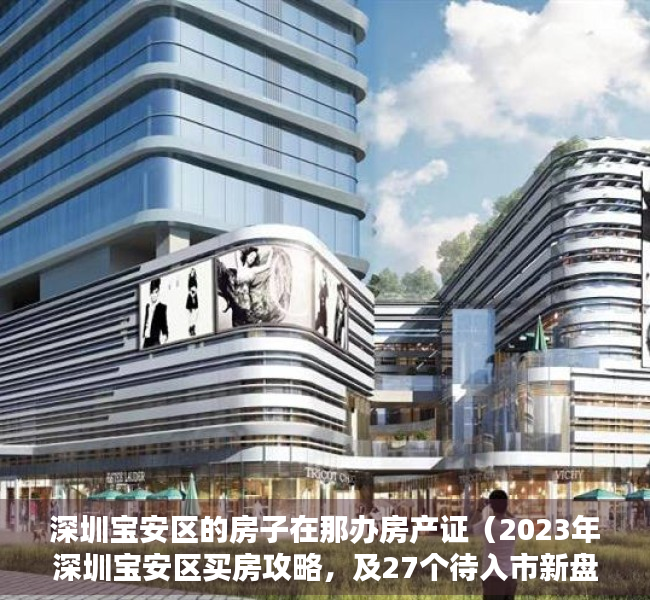 深圳宝安区的房子在那办房产证（2023年深圳宝安区买房攻略，及27个待入市新盘最新动态！）