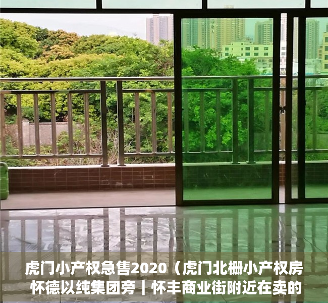 虎门小产权急售2020（虎门北栅小产权房 怀德以纯集团旁｜怀丰商业街附近在卖的精装修小产权房 最近怀德小学的小产权房｜智富华庭）