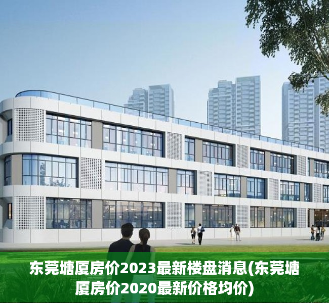 东莞塘厦房价2023最新楼盘消息(东莞塘厦房价2020最新价格均价) 东莞塘厦房价2023最新楼盘消息(东莞塘厦房价2020最新价格均价)