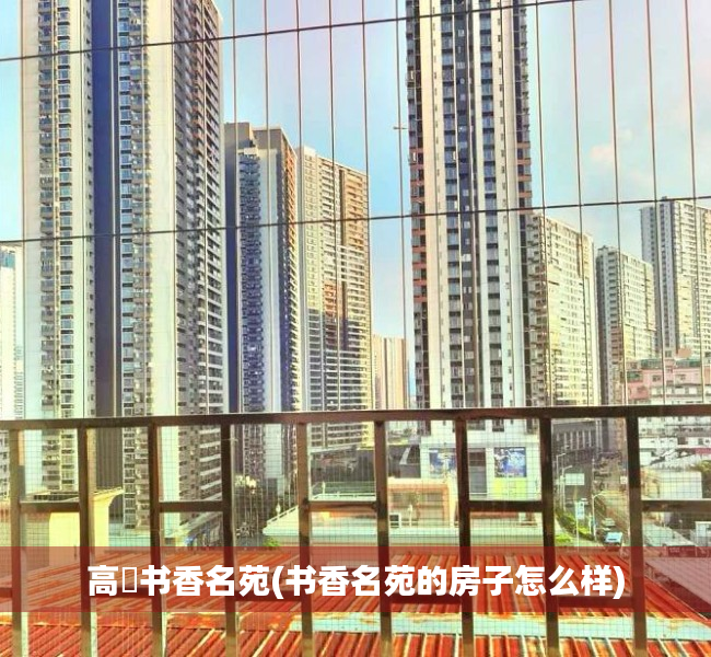 高埗书香名苑(书香名苑的房子怎么样) 高埗书香名苑(书香名苑的房子怎么样)