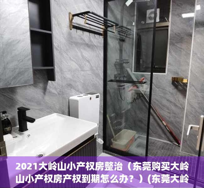 2021大岭山小产权房整治（东莞购买大岭山小产权房产权到期怎么办？）(东莞大岭山小产权房最新政策2019)