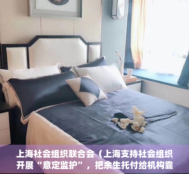 上海社会组织联合会（上海支持社会组织开展“意定监护”，把余生托付给机构靠谱吗？）