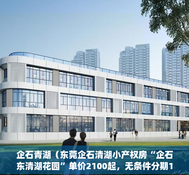 企石青湖（东莞企石清湖小产权房“企石东清湖花园”单价2100起，无条件分期10年）