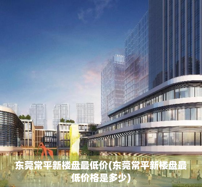 东莞常平新楼盘最低价(东莞常平新楼盘最低价格是多少) 东莞常平新楼盘最低价(东莞常平新楼盘最低价格是多少)