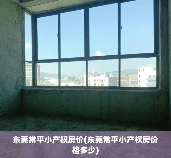 东莞常平小产权房价(东莞常平小产权房价格多少) 东莞常平小产权房价(东莞常平小产权房价格多少)