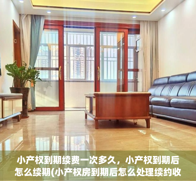 小产权到期续费一次多久，小产权到期后怎么续期(小产权房到期后怎么处理续约收费)