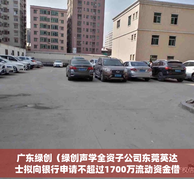 广东绿创（绿创声学全资子公司东莞英达士拟向银行申请不超过1700万流动资金借款 公司提供连带责任保证担保）