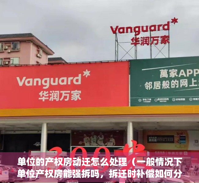 单位的产权房动迁怎么处理（一般情况下单位产权房能强拆吗，拆迁时补偿如何分配？）