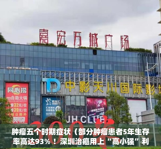 肿瘤五个时期症状（部分肿瘤患者5年生存率高达93% ！深圳治癌用上“高小强”利器）