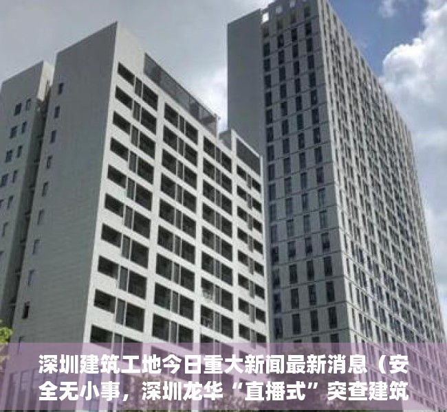 深圳建筑工地今日重大新闻最新消息（安全无小事，深圳龙华“直播式”突查建筑工地安全防护工作）