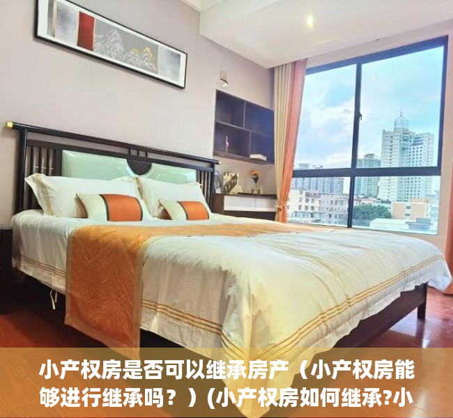 小产权房是否可以继承房产（小产权房能够进行继承吗？）(小产权房如何继承?小产权房能够继承吗?继承合法吗?)
