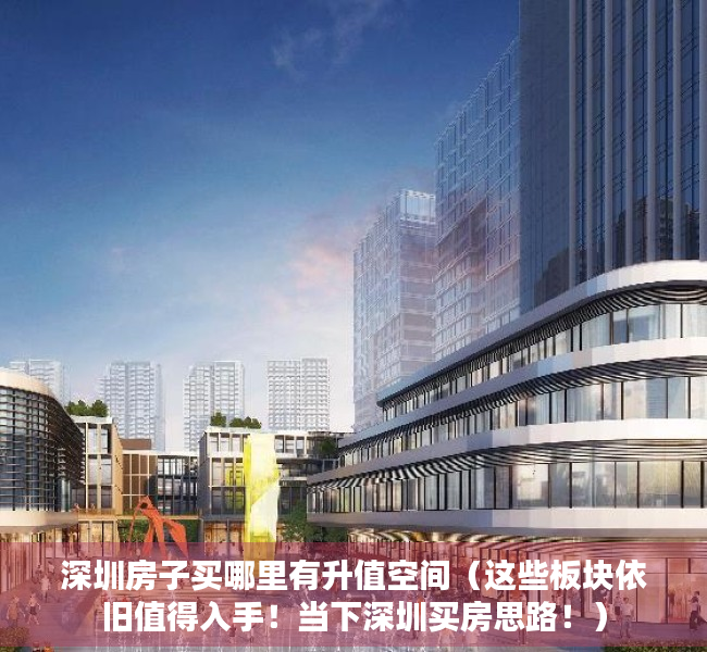 深圳房子买哪里有升值空间（这些板块依旧值得入手！当下深圳买房思路！）